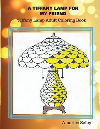 A Tiffany Lamp For My Friend, Tiffany Lamp Adult Coloring Book: Tiffany Lamp Adult Coloring Book by America Selby 9781539826347