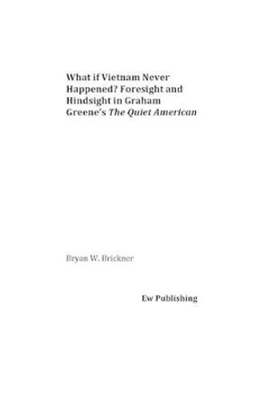 What if Vietnam Never Happened? Foresight and Hindsight in Graham Greene's The Quiet American by Bryan W Brickner 9781539834953