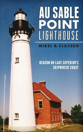 Au Sable Point Lighthouse: Beacon on Lake Superior's Shipwreck Coast by Mikel B Classen 9781540224705