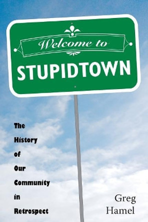 Welcome to Stupidtown: The History of Our Community in Retrospect by Greg Hamel 9781540328366