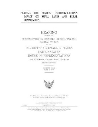 Bearing the Burden: Over-Regulation's Impact on Banks and Rural Communities: Hearing Before the Subcommittee on Economic Growth, Tax and Capital Access of the Committee on Small Business by United States House C On Small Business 9781540335807