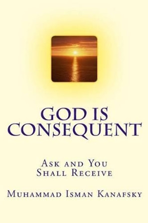 God Is Consequent: Ask and You Shall Receive by Muhammad Isman Kanafsky 9781540490360