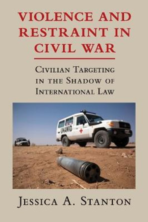Violence and Restraint in Civil War: Civilian Targeting in the Shadow of International Law by Jessica A. Stanton