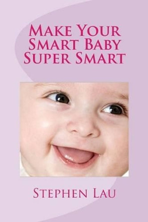Make Your Smart Baby Super Smart: Wisdom of Smart Parents by Stephen Lau 9781516984602