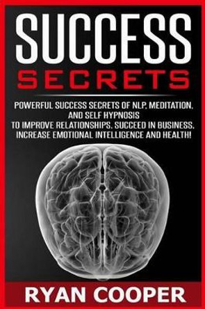 Success Secrets: Powerful Success Secrets Of NLP, Meditation, And Self Hypnosis To Improve Relationships, Succeed In Business, Increase Emotional Intelligence And Health! by Ryan Cooper 9781517001513