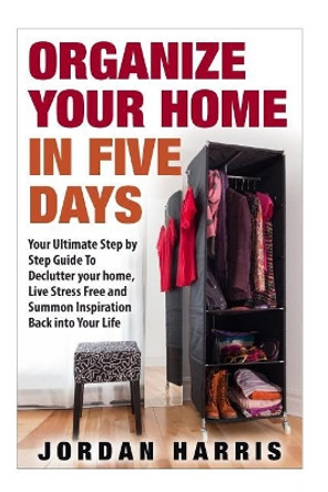 Organize Your Home In Five Days: Your Ultimate Step By Step Guide To Declutter Your Home, Live Stress Free and Summon Inspiration Back into Your Life by Jordan Harris 9781517062705