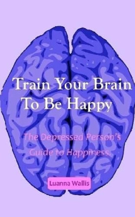 Train Your Brain to Be Happy: The Depressed Person's Guide to Happiness by Luanna Wallis 9781517100957