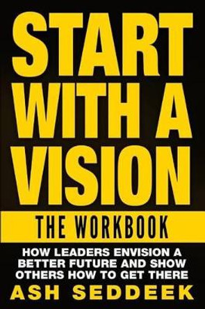 Start with A Vision: The Workbook: How Leaders Envision a Better Future and Show Others How to Get there by Ash Seddeek 9781517160142