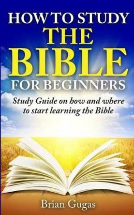 How to Study the Bible for Beginners: Study Guide on How and Where to Start Learning the Bible by Brian Gugas 9781517168421