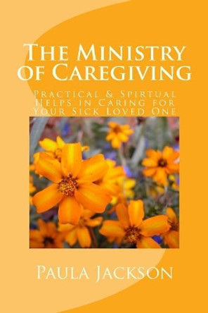 The Ministry of Caregiving: Practical & Spirtual Helps in Caring for Your Sick Loved One by Paula Jackson 9781517422554