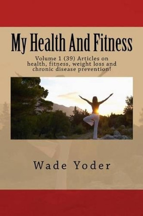 My Health And Fitness: Volume 1 (39) Articles on health, fitness, weight loss and chronic disease prevention! by Wade Yoder 9781517499525