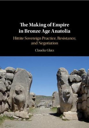 The Making of Empire in Bronze Age Anatolia: Hittite Sovereign Practice, Resistance, and Negotiation by Claudia Glatz