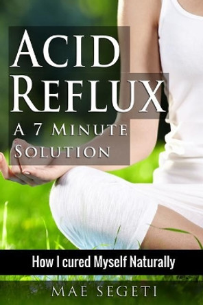 Acid Reflux A 7 Minute Solution: How I Cured Myself Naturally by Mae Segeti 9781519244321