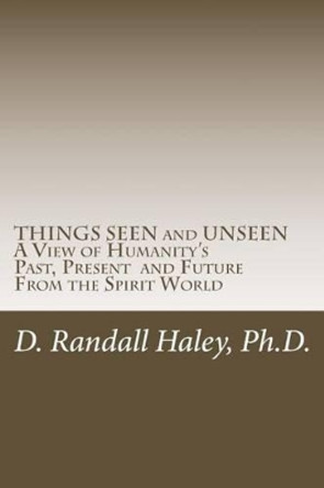 THINGS SEEN and UNSEEN: A View of Humanity's Past, Present and Future From the Spirit World by D Randall Haley Ph D 9781516825974