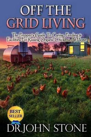 Off The Grid Living: Off The Grid Living The Prepper's Guide To Caring, Feeding & Facilities For Raising Organic Chickens At Home by Dr John Stone 9781511957731