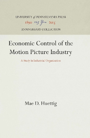 Economic Control of the Motion Picture Industry: A Study in Industrial Organization by Mae D. Huettig 9781512812381