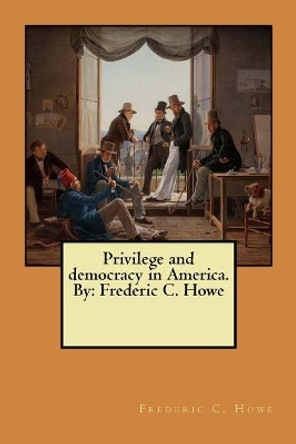 Privilege and Democracy in America. by: Frederic C. Howe by Frederic C Howe 9781546806745