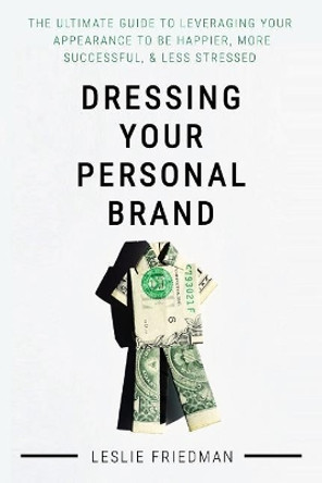 Dressing Your Personal Brand: The Ultimate Guide to Leveraging your Appearance to be Happier, More Successful, and Less Stressed by Leslie Friedman 9781540769046