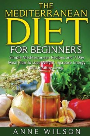 The Mediterranean Diet for Beginners: Simple Mediterranean Recipes and 7 Day Meal Plan To Lose Weight, Increase Energy and Healthy Living by Anne Wilson 9781541255814
