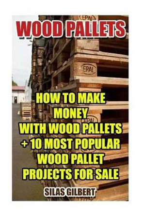 Wood Pallets: How To Make Money With Wood Pallets + 10 Most Popular Wood Pallet Projects For Sale by Silas Gilbert 9781541399662