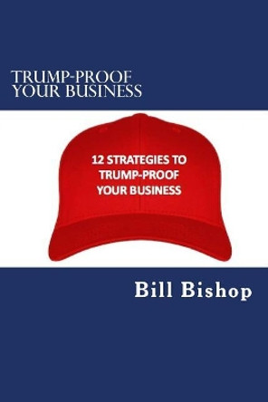 Trump-Proof Your Business v1: 12 Strategies To Protect & Grow Your Business Under The Trump Administration by Bill Bishop 9781542817356