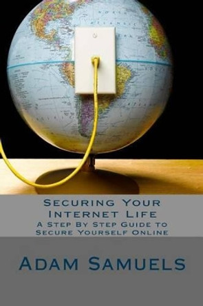 Securing Your Internet Life: A Step By Step Guide to Secure Yourself Online by Adam Samuels 9781537306421
