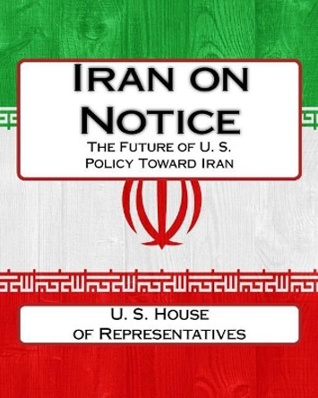 Iran on Notice: The Future of U. S. Policy Toward Iran by U S House Of Representatives 9781544030012