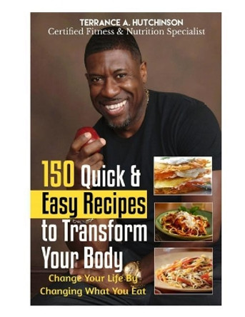 150 Quick & Easy Recipes to Transform Your Body: Change Your Life By Changing What You Eat by Terrance Hutchinson 9781544164571