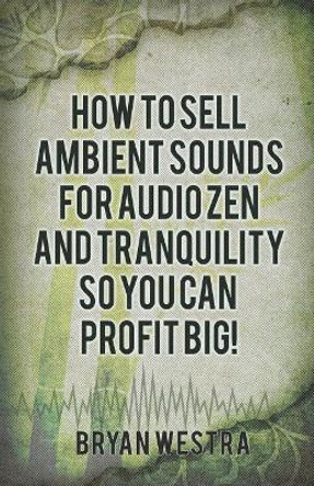 How to Sell Ambient Sounds for Audio Zen and Tranquility So You Can Profit Big! by Bryan Westra 9781544172415