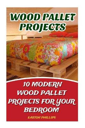 Wood Pallet Projects: 10 Modern Wood Pallet Projects for Your Bedroom by Easton Phillips 9781544161198