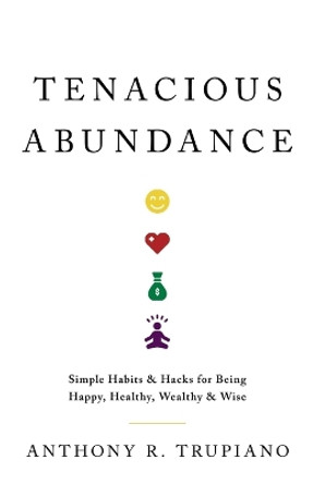 Tenacious Abundance: Simple Habits & Hacks for Being Happy, Healthy, Wealthy & Wise by Anthony R Trupiano 9781544535326