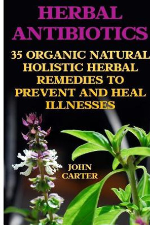 Herbal Antibiotics: 35 Organic Natural Holistic Herbal Remedies to Prevent and Heal Illnesses by Former Senior Lecturer John Carter 9781545520130