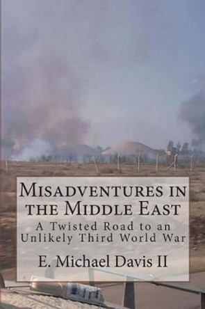 Misadventures in the Middle East: A Twisted Road to an Unlikely Third World War by E Michael Davis II 9781496015334