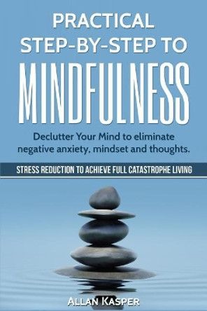 Practical Step by Step to Mindfulness: Declutter Your Mind to Eliminate Negative Anxiety, Mindset and Thoughts. Stress Reduction. by Allan Kasper 9781547099221