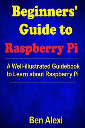 Beginners' Guide to Raspberry Pi: A Well-Illustrated Guidebook to Learn about Raspberry Pi by Ben Alexi 9781546542766