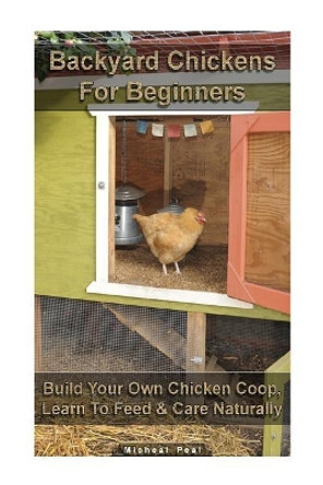 Backyard Chickens For Beginners: Build Your Own Chicken Coop, Learn To Feed & Care Naturally: (Building Chicken Coops, Raising Chickens For Dummies, Backyard Chickens) by Micheal Peal 9781548023454