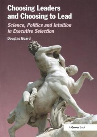 Choosing Leaders and Choosing to Lead: Science, Politics and Intuition in Executive Selection by Douglas Board