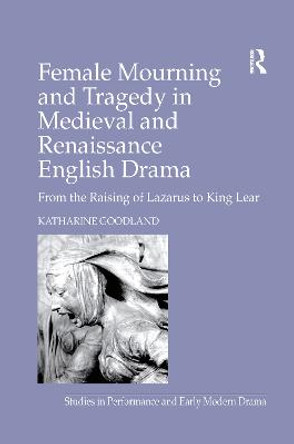 Female Mourning and Tragedy in Medieval and Renaissance English Drama: From the Raising of Lazarus to King Lear by Katharine Goodland