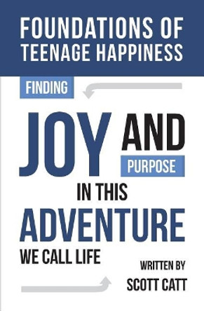 Foundations of Teenage Happiness: Finding Joy and Purpose in This Adventure Called Life by Scott Catt 9781548462871