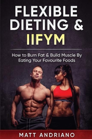 Flexible Dieting & Iifym: How to Burn Fat & Build Muscle by Eating Your Favourite Foods by Matt Andriano 9781548469078