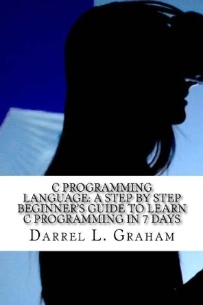 C Programming Language: A Step by Step Beginner's Guide to Learn C Programming in 7 Days by Darrel L Graham 9781548548384