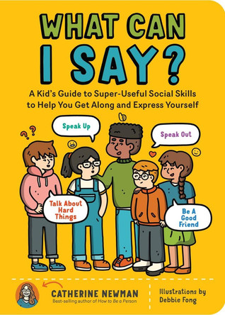 What Can I Say?: A Kid's Guide to Super-Useful Social Skills to Help You Get Along and Express Yourself; Speak Up, Speak Out, Talk about Hard Things, and Be a Good Friend by Catherine Newman