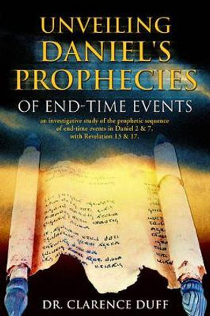 Unveiling Daniel's Prophecies of End-Time Events: an investigative study of the prophetic sequence of end time events in Daniel 2 & 7, with Revelation 13 & 17 by Clarence Duff 9781553067993