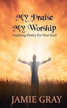 My Praise; My Worship: Inspiring Poetry For Your Soul by Jamie Yvonne Gray 9781546840558