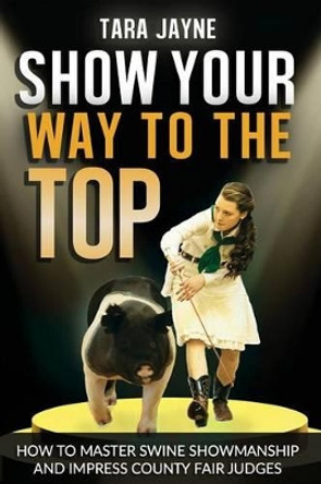 Show Your Way To The Top: How To Master Swine Showmanship and Impress County Fair Judges by Tara Jayne Schnetz 9781540522719