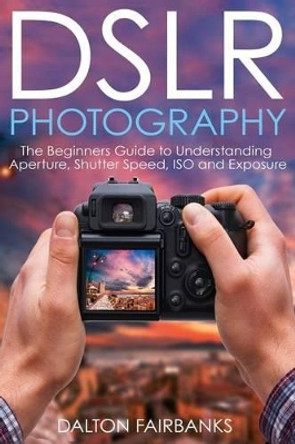 Dslr Photography: The Beginners Guide to Understanding Aperture, Shutter Speed, ISO and Exposure by Dalton Fairbanks 9781540618399