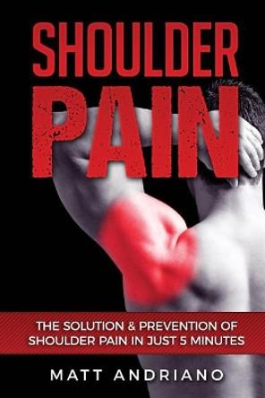 Shoulder Pain: The Solution & Prevention of Shoulder Pain In Just 5 Minutes by Matt Andriano 9781540844170