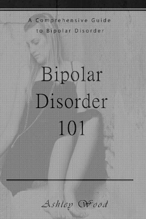 Bipolar Disorder 101: A Comprehensive Guide to Bipolar Disorder by Ashley Wood 9781541326873