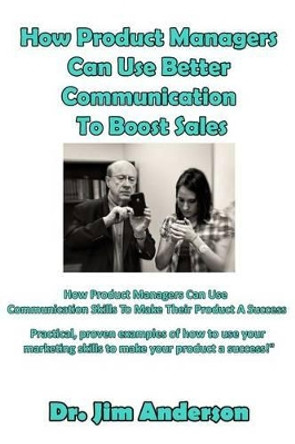 How Product Managers Can Use Better Communication To Boost Sales: How Product Managers Can Use Communication Skills To Make Their Product A Success by Jim Anderson 9781542465472