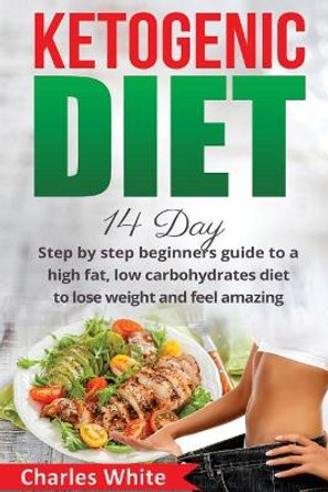 Ketogenic Diet: 14 Day step by step beginners guide to a High Fat, Low Carbohydrates diet to Lose Weight and feel Amazing. by MD Charles White 9781545210413